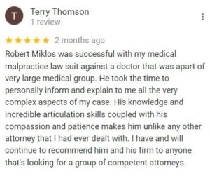 Terry Thomson 1 review   2 months ago Robert Miklos was successful with my medical malpractice law suit against a doctor that was apart of very large medical group. He took the time to personally inform and explain to me all the very complex aspects of my case. His knowledge and incredible articulation skills coupled with his compassion and patience makes him unlike any other attorney that I had ever dealt with. I have and will continue to recommend him and his firm to anyone that's looking for a group of competent attorneys.