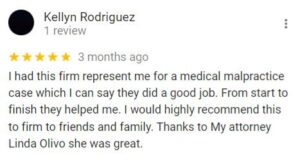 Kellyn Rodriguez 1 review   3 months ago I had this firm represent me for a medical malpractice case which I can say they did a good job. From start to finish they helped me. I would highly recommend this to firm to friends and family. Thanks to My attorney Linda Olivo she was great.