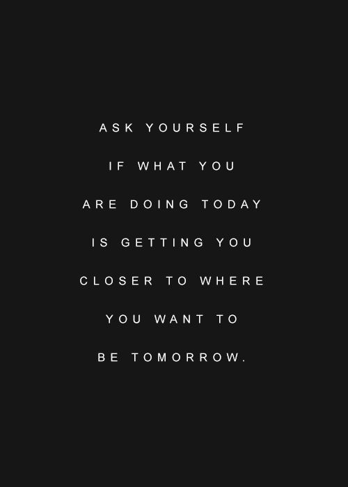 Ask Yourself If What You Are Doing Today Is Getting You Closer To Where You  Want To Be Tomorrow