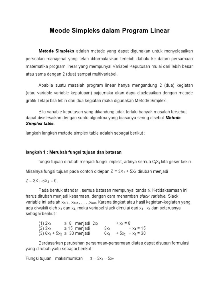 Metode simpleks merupakan salah satu teknik penyelesaian dalam program linier yang digunakan sebagai teknik pengambilan keputusan dalam permasalahan yang berhubungan dengan pengalokasian sumberdaya secara optimal. Metode Simpleks Dalam Program Linear Kelompok I