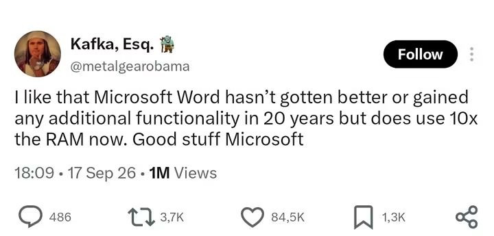 Kafka, Esq: Follow @metalgearobama like that Microsoft Word hasn’t gotten better or gained any additional functionality in 20 years but does use 1Ox the RAM now. Good stuff Microsoft 18.09 17 Sep 26 IM Views 486 1 3,7k 84,5K 1,3K