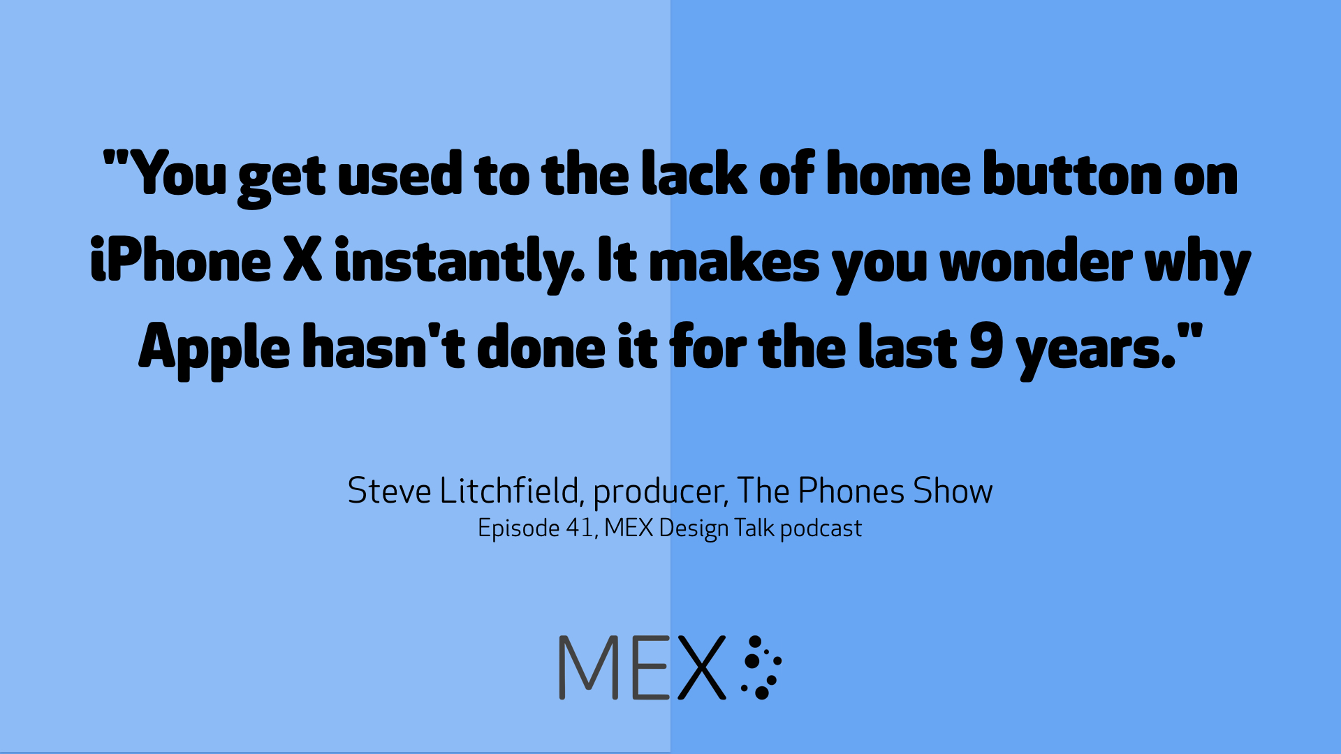 "You get used to the lack of home button on iPhone X instantly. It makes you wonder why Apple hasn't done it for the last 9 years." Steve Litchfield, producer, The Phones Show Episode 41, MEX Design Talk podcast