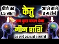 ||मीन राशि||29 मार्च से 8 महीनों में केतु सब कुछ बदल देगा पीछे के 1.5 साल Vs आने वाले 8 महीने